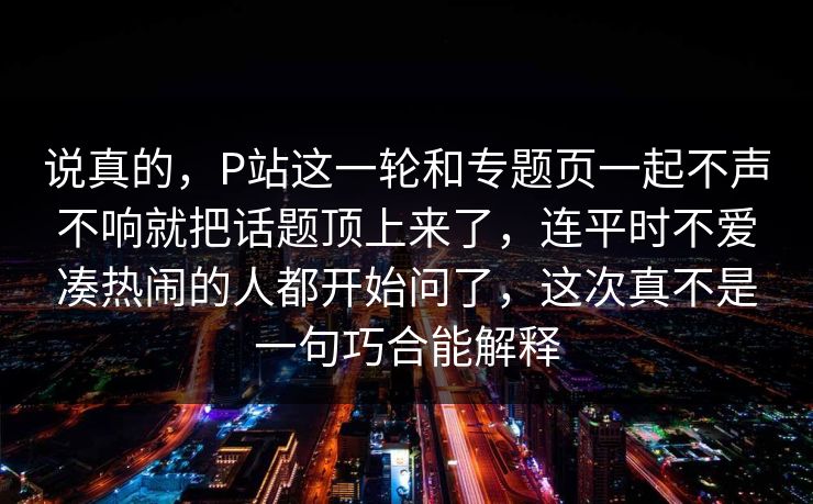 说真的,P站这一轮和专题页一起不声不响就把话题顶上来了,连平时不爱凑热闹的人都开始问了,这次真不是一句巧合能解释-第1张图片-p站自媒体 | p站网页版内容站 说真的,P站这一轮和专题页一起不声不响就把话题顶上来了,连平时不爱凑热闹的人都开始问了,这次真不是一句巧合能解释-第1张图片-p站自媒体 | p站网页版内容站