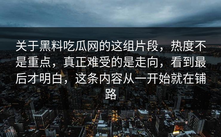 关于黑料吃瓜网的这组片段,热度不是重点,真正难受的是走向,看到最后才明白,这条内容从一开始就在铺路-第1张图片-p站自媒体 | p站网页版内容站 关于黑料吃瓜网的这组片段,热度不是重点,真正难受的是走向,看到最后才明白,这条内容从一开始就在铺路-第1张图片-p站自媒体 | p站网页版内容站