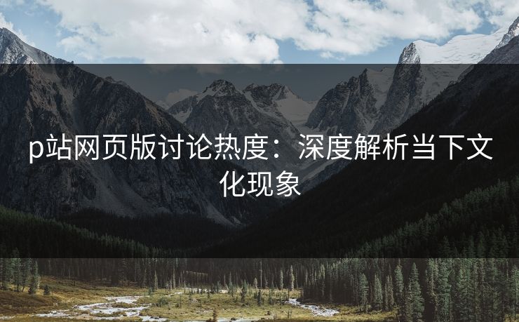 p站网页版讨论热度:深度解析当下文化现象 p站网页版讨论热度:深度解析当下文化现象