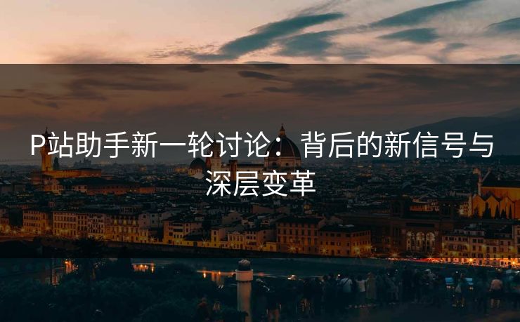 P站助手新一轮讨论:背后的新信号与深层变革 P站助手新一轮讨论:背后的新信号与深层变革