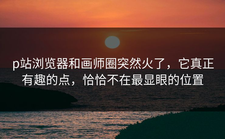 p站浏览器和画师圈突然火了,它真正有趣的点,恰恰不在最显眼的位置 p站浏览器和画师圈突然火了,它真正有趣的点,恰恰不在最显眼的位置