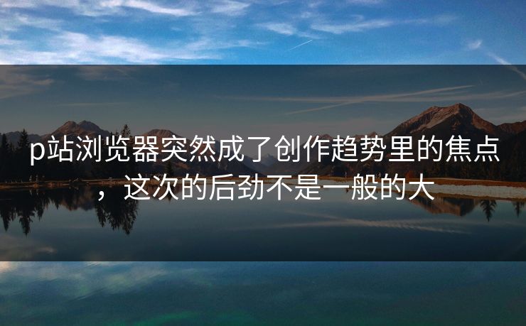 p站浏览器突然成了创作趋势里的焦点,这次的后劲不是一般的大 p站浏览器突然成了创作趋势里的焦点,这次的后劲不是一般的大