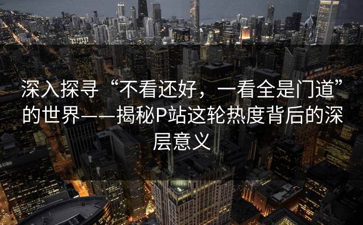 深入探寻“不看还好,一看全是门道”的世界——揭秘P站这轮热度背后的深层意义-第1张图片-p站自媒体 | p站网页版内容站 深入探寻“不看还好,一看全是门道”的世界——揭秘P站这轮热度背后的深层意义-第1张图片-p站自媒体 | p站网页版内容站