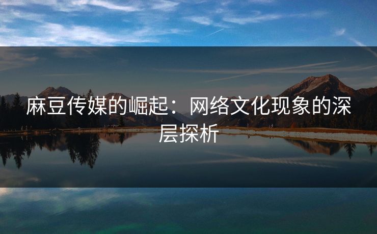 麻豆传媒的崛起：网络文化现象的深层探析-第1张图片-p站自媒体 | p站网页版内容站