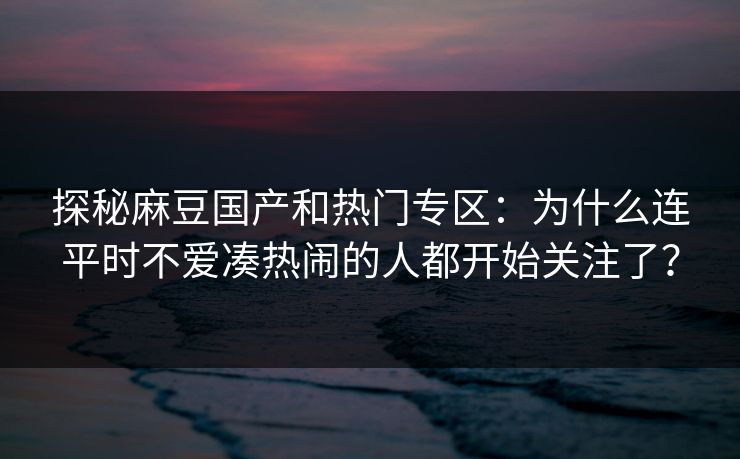 探秘麻豆国产和热门专区:为什么连平时不爱凑热闹的人都开始关注了?-第1张图片-p站自媒体 | p站网页版内容站 探秘麻豆国产和热门专区:为什么连平时不爱凑热闹的人都开始关注了?-第1张图片-p站自媒体 | p站网页版内容站