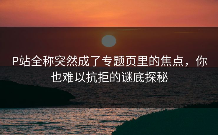 P站全称突然成了专题页里的焦点,你也难以抗拒的谜底探秘-第1张图片-p站自媒体 | p站网页版内容站 P站全称突然成了专题页里的焦点,你也难以抗拒的谜底探秘-第1张图片-p站自媒体 | p站网页版内容站